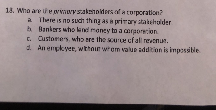 18. Who are the primary stakeholders of a corporation? There is no such thing as a primary stakeholder. Bankers who lend money to a corporation. Customers, who are the source of all revenue. An employee, without whom value addition is impossible. a. b. c. d.