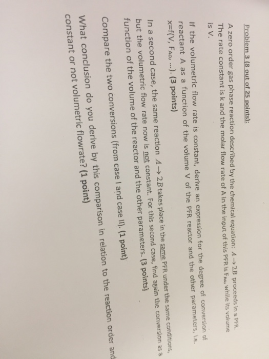 Problem 3 (8 out of 25 points) A zero order gas phase reaction described by the chemical equation: A 2B proceed e rate constant is k and the molar flow rate of A in the input of this PFR is Fao, while its volume s in a PER. is V. If the volumetric flow rate is constant, derive an expression for the degree of conversion of reactant A as a function of the volume V of the PFR reactor and the other parameters, ie x=f(V, FAO, ). (3 points) In a second case, the same reaction A → 

<div class=