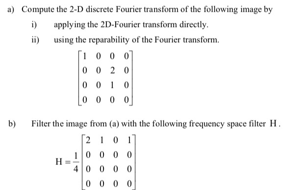 Compute the 2-D discrete Fourier transform of the following image by i) applying the 2D-Fourier transform directly ii i the reparability of the Fourier transform. b) Filter the image from (a) with the following frequency space filter H 2 1 0 0 0 o 40 0 0 0