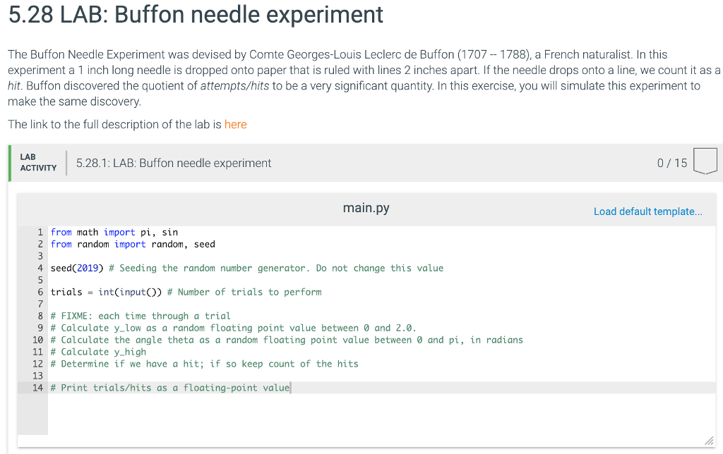 5.28 LAB: Buffon needle experiment The Buffon Needle Experiment was devised by Comte Georges-Louis Leclerc de Buffon (1707-1788), a French naturalist. In this experiment a 1 inch long needle is dropped onto paper that is ruled with lines 2 inches apart. If the needle drops onto a line, we count it as a hit. Buffon discovered the quotient of attempts/hits to be a very significant quantity. In this exercise, you will simulate this experiment to make the same discovery. The link to the full description of the lab is here ACTIVITY 528.1: LAB: Buffon needle experiment 0/15 main.py Load default templat... 1 from math import pi, sirn 2 from random import random, seed 4 seed(2019) # Seeding the random number generator. Do not change this value 6 trials = int(input()) # Number of trials to perform 8 # FIXME: each time through a trial 9 # Calculate y-low as a random floating point value between and 2.0. 10 # Calculate the angle theta as a random floating point value between 0 and pi, in radians 11 # Calculate y-high 12 # Determine if we have a hit; if so keep count of the hits 13 14 # Print trials/hits as a floating-point value