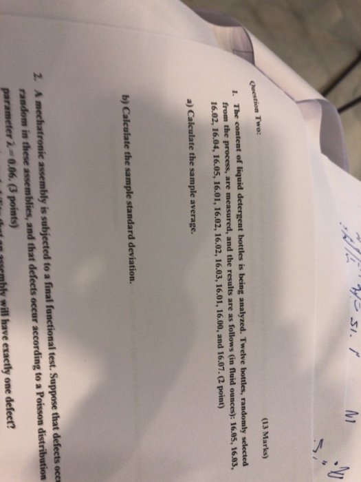Question Two: (13 Marks) The content of liquid detergent bottles is being analyzed. Twelve bottles, randomly selected from the process, are measured, and the results are as follows (in fluid ounces): 16.05, 16.03, 16.02, 16.04, 16.05, 16.01, 16.02, 16.02, 16.03, 16.01, 16.00, and 16.07.2 point) a) Calculate the sample average. b) Calculate the sample standard deviation. 2. A mechatronic assembly is subjected to a final functional test. Suppose that defects occe random in these assemblies, and that defeets occur according to a Poisson distribution parameter 2- 0.06. (3 points) hly will have exactly one defeet?