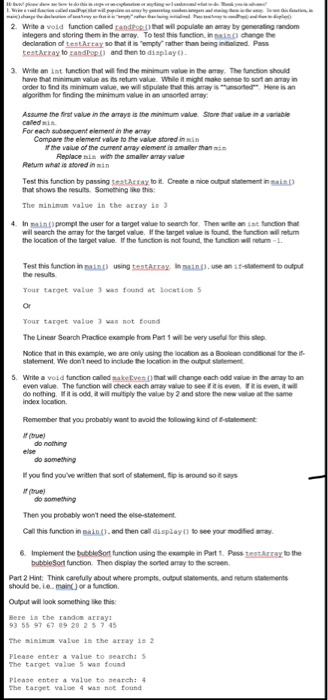 2. White a void function called andpthat will populate an amay by generating random ntegers and storing them in the aay. To test this function, in naind change the declaraton of testArray so that it is Tempty rather thanm being intilized Pass testkrxay to zandpp and then to displayo 3. Write an int lunction that will find the minimum value in the aay, The function shoukd have that minimum value as ts return value. While it might make sense to sort an amay in algorithm for finding the minimum value in an unsorted armay Assume the 

<div class=