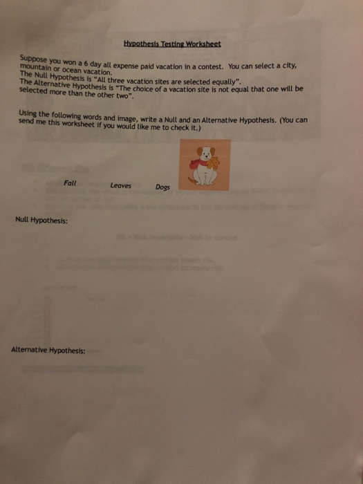 Hypothesis Testing Worksheet you won a 6 day all expense paid vacation in a contest. You can select a city The Null Hypothesis is All three vacation sites are selected equaty The Alternative Hypothesis is The choice of a vacation site is not equal that one will be more than the other two Using the following words and image, write a Null and an Alternative Hypothesis. (You can send me this worksheet if you would like me to check it.) Fall LeavesDogs Null Hypothesis: Alternative Hypothesis: