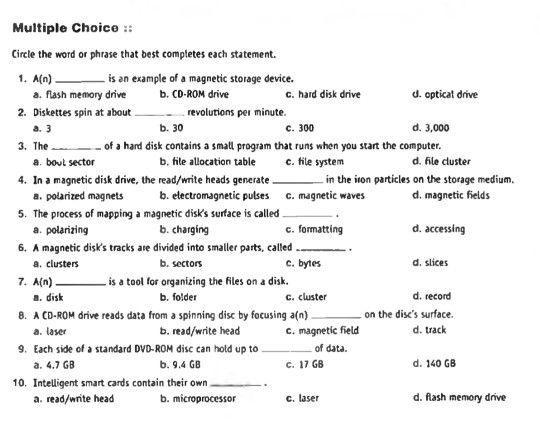 Multiple Choice Circle the word or phrase that best completes each statement. 1. A(n)is an example of a magnetic storage device. 2. Diskettes spin at aboutrevolutions pei minute 3. Theof a hard disk contains a small program that runs when you start the computer. 4. In a magnetic disk drive, the read/write heads generatein the iton particles on the storage medium, 5. The process of mapping a magnetic disks surface is called_. 6. A magnetic disks tracks are divided into smaller parts, called 7. A(n) 8. A CD-ROM drive reads data from a spinning disc by focusing 

<div class=