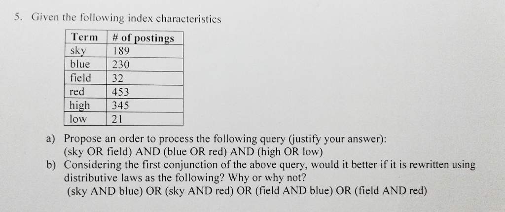 5. Given the following index characteristics Term | # of postings sky blue 230 field 32 red high 345 low 21 1 89 453 Propose an order to process the following query (justify your answer): (sky OR field) AND (blue OR red) AND (high OR low) a) b) Considering the first conjunction of the above query, would it better if it is rewritten using distributive laws as the following? Why or why not? (sky AND blue) OR (sky AND red) OR (field AND blue) OR (field AND red)