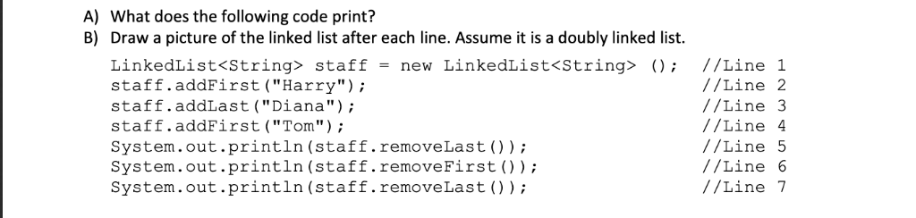 A) What does the following code print? B) Draw a picture of the linked list after each line. Assume it is a doubly linked lis