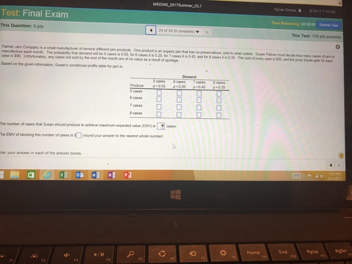 MSD340 2017Summer OL1 Nyree Dowa 8/16/17 7.10 PM Test: Final Exam 02 06:06 Submit Test This Question: 9 pts 24 of 24 (0 complete) ▼ This Test: 105 pts possible Palmer Jam Company is a small manufacturer of several different jam products One product is an organic jam that has no preservatives, manufacture each month. The probability that demand will be 5 cases is case is 500. Unfortunabely, any cases not sold by the end of the month are of no value as a result of spolage Based on the given information, Susans conditional profits table for jam is sold to retal outlets Susan Palmer must decide how many cases of jam to 0 0s for 6 cases t s 0 2040and for B cases 1 03 The cost f every case a s0, and the pice Susan getbs tor each 5 cases 6 cases 7 cases 8 cases Produce p-00020040 035 5cases □ □ 6 cases 7 cases □ □ □ 8 cases ▼eases he number of cases that Susan should produce to achieve man m expeded vale Evnal he EMV of stocking this number of cases is $(round your answer to the nearest whole number) ter your answer in each of the answer boxes End Pgup PgDn Home F5