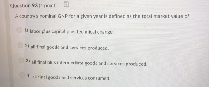 Question 93 (1 point) d A countrys nominal GNP for a given year is defined as the total market value of: 1) labor plus capital plus technical change. 2) all final goods and services produced. 3) all final plus intermediate goods and services produced. 4) all final goods and services consumed