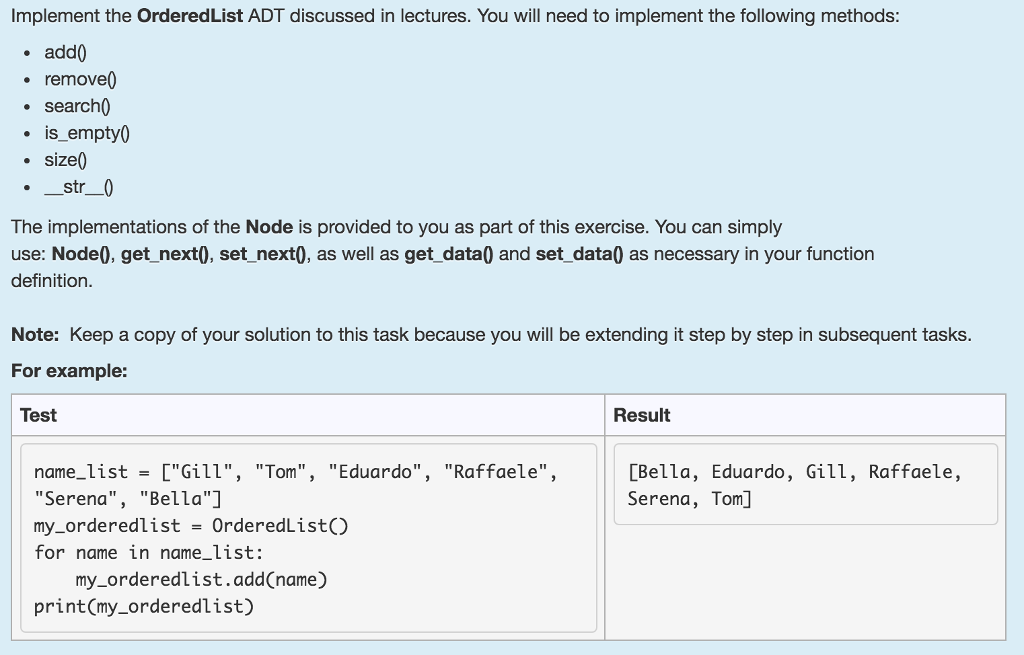 Implement the OrderedList ADT discussed in lectures. You will need to implement the following methods . add0 remove0 searchi . is_empty0 . size0 The implementations of the Node is provided to you as part of this exercise. You can simply use: Node0, get_next0, set_next0, as well as get_data0 and set_data0 as necessary in your function definition Note: Keep a copy of your solution to this task because you will be extending it step by step in subsequent tasks For example: Test Result name_list- [Gill, Tom, Eduardo, Raffaele, Serena, Bella] my_orderedlist-OrderedList) for name in name_list: [Bella, Eduardo, Gill, Raffaele, Serena, Tom] my_orderedlist.add(name.) print(my_orderedlist)