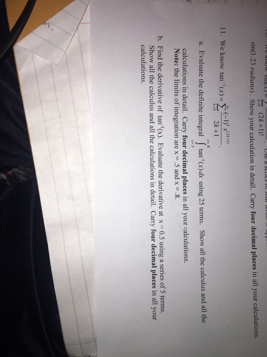 (2k+)! Use a sell3 O sin.23 radians). Show your calculation in detail. Carry four decimal places in all your calculations. 11. We know tan x)-+ a. Evaluate the definite integral tan(x)de using 25 terms. Show all the calculus and all the calculations in detail. Carry four decimal places in all your calculations. Note: the limits of integration are x 5 and x .8. b. Find the derivative of tan-l(x). Evaluate the derivative at x 0.5 using a series of 5 terms. Show all the calculus and all the calculations in detail. Carry four decimal places in all your calculations