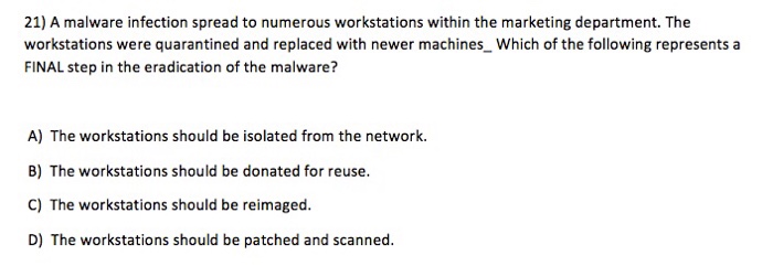 21) A malware infection spread to numerous workstations within the marketing department. The workstations were quarantined and replaced with newer machines Which of the following represents a FINAL step in the eradication of the malware? A) The workstations should be isolated from the network. B) The workstations should be donated for reuse. C) The workstations should be reimaged D) The workstations should be patched and scanned.