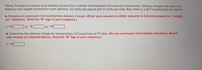 Timely Transport provides local delivery service for a number of downtown and suburban businesses. Delivery charges are based on distance and weight involved for each delivery: 22 cents per pound and 17 cents per mile. Also, there is a $27 handling fee per parcel. a. Develop an expression that summarizes delivery charges. (Enter your answers as dollar amounts to 2 decimal places (x1-weight, x2 = distance). Omit the S sign in your response.) b. Determine the delivery charge for transporting a 37-pound parcel 17 miles. (Do not round your intermediate calculation. Round your answer to 2 decimal places. Omit the $ sign in your response.)