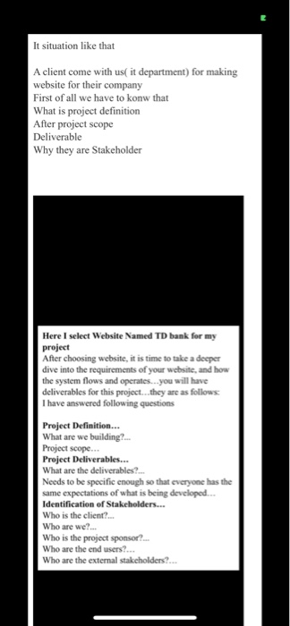 It situation like that A client come with us( it department) for making website for their company First of all we have to konw that What is project definition After project scope Deliverable Why they are Stakeholder Here I select Website Named TD bank for my After choosing website, it is time to take a deeper dive into the requirements of your website, and how the system flows and operates...you will have deliverables for this project...they are as follows I have answered following questions Project Definition.. What are we What are the deliverables? Needs to be specific enough so that everyone has the same expectations of what is being developed Who is the client?. Who are we? Who is the project sponsor? Who are the end users?... Who are the external stakeholders?