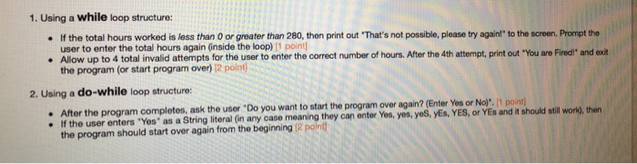 1. Using a while loop structure: . If the total hours worked is less than 0 or greater than 280, then print out Thats not possible, please try againl to the screen. Promipt the . Allow up to 4 total invalid attempts for the user to enter the correct number of hours. After the 4th attempt, print out You are Fired and ext user to enter the total hours again (inside the loop) [1 point the program (or start program over) 12 point 2. Using a do-while loop structure: After the program completes, ask the user Do you 

<div class=