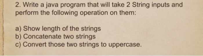 2. Write a java program that will take 2 String inputs and perform the following operation on them: a) Show length of the strings b) Concatenate two strings c) Convert those two strings to uppercase.
