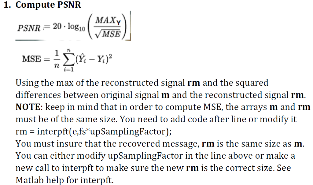 1. Compute PSNFR MAXY MSE PSNR 20 logio Using the max of the reconstructed signal rm and the squared differences between original signal m and the reconstructed signal rm NOTE: keep in mind that in order to compute MSE, the arrays m and rm must be of the same size. You need to add code after line or modify it rm - interpft e,fs upSamplingFactor); You must insure that the recovered message, rm is the same size as m You can either modify upSamplingFactor in the line above or make a new call to interpft to make sure the new rm is the correct size. See Matlab help for interpft