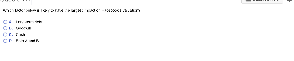 Which factor below is likely to have the largest impact on Facebooks valuation? O A. Long-term debt B. Goodwill O C. Cash 0 D. Both A and B