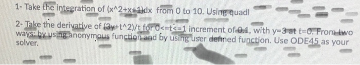 1- Take the integration of (xn2+xix from o to 10. Using quad 2- Take the derivative of 3y t2/t foro-ta1 increment of-@d, with y-3at t-O. Fromdwo ways by.usinganonymous function and by using user defined function. Use ODE45 as your solver