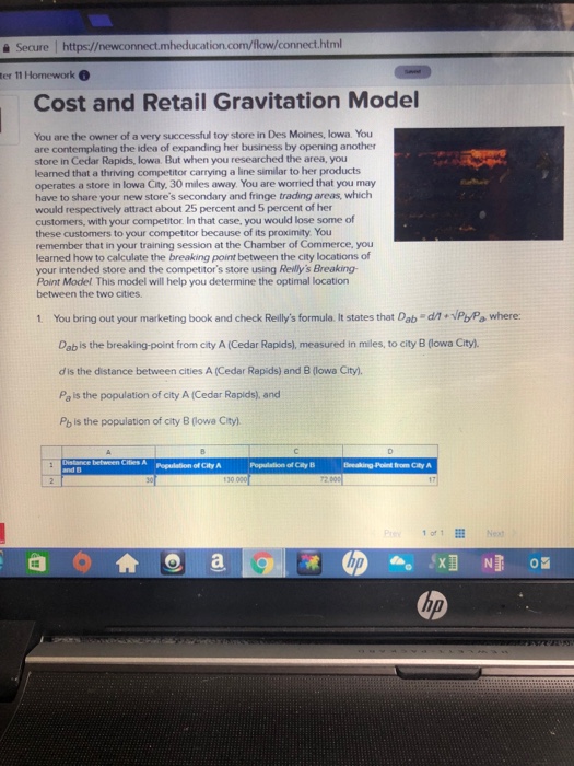 ? Secure l https://newconnect.mheducation.com/flow/connect.html ter 11 Homework Cost and Retail Gravitation Model You are the owner of a very successful toy store in Des Moines, lowa. You are contemplating the idea of expanding her business by opening another store in Cedar Rapids, lowa. But when you researched the area, you learned that a thriving competitor carrying a line similar to her products operates a store in lowa City. 30 miles away. You are worried that you may have to share your new stores secondary and fringe trading areas, which would respectively attract about 25 percent and 5 percent 

<div class=