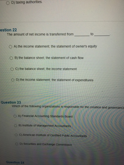 ( D) taxing authorities. estion 22 The amount of net income is transferred from to . 0 A) the income statement, the statement of owners equity 0 B) the balance sheet, the statement of cash flow O C) the balance sheet, the income statement D) the income statement, the statement of expenditures Question 23 Which of the following organizations is responsible for the creation and governance O A) Financial Accounting Standards Board O B) Institute of Management Accountants 0 C) American Institute of Certined Public Accountants 0 D) Securities and Exchange Commission Question 24