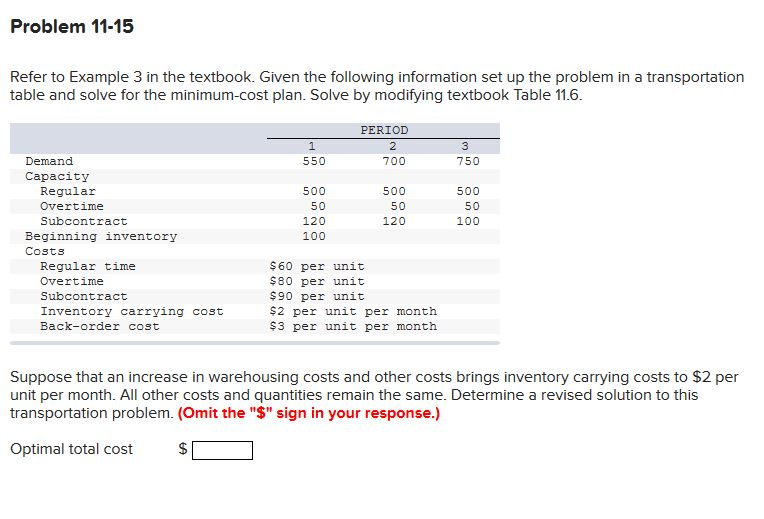Problem 11-15 Refer to Example 3 in the textbook. Given the following information set up the problem in a transportation table and solve for the minimum-cost plan. Solve by modifying textbook Table 11.6 PERIOD 2 700 Demand 550 750 Capacity Regular Overtime Subcontract 500 50 120 100 500 50 120 500 50 100 Beginning inventory Costs Regular time Overtime Subcontract Inventory carrying cost Back-order cost $60 per unit $80 per unit $90 per unit $2 per unit per month $3 per unit per montih Suppose that an increase in warehousing costs and other costs brings inventory carrying costs to $2 per unit per month. All other costs and quantities remain the same. Determine a revised solution to this transportation problem. (Omit the $ sign in your response.) Optimal total cost