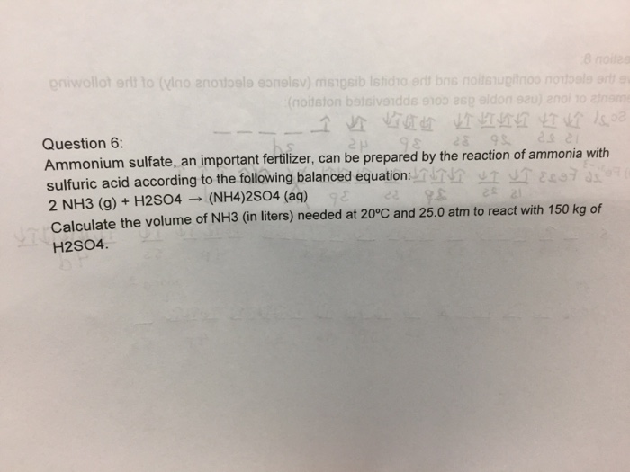 по Question6 Ammonium sulfate, an important fertlizer, can be prepared by the reac sulfuric acid according to the following balanced equation: 2 NH3 (g)+ H2S04(NH4)2s04 (aq) Calculate the volume of NH3 (in liters) needed at 20°C and 25.0 atm to react with 150 kg of H2SO4. tion of ammo
