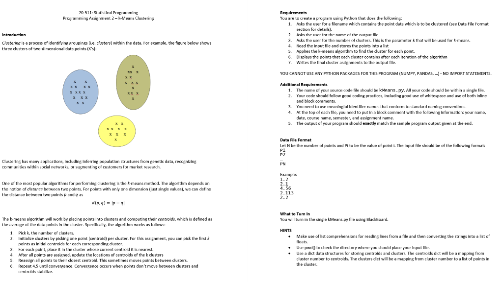 70-511: Statistical Propramming ProgianmingAssignrien 2-k-Means Clustering You are to creale a prograrn usirng Python hat does the fullowing: Asks the user for a filename which contains the point data which is to be clustered (see Data File Format section for details). 1. 2. Asks the user for the narme af the output file. 3 Asks the user for the number of dusters. This is the parameter kthat will be used for k means. 4. Read the Input file and stores the points Into a list 5. Applies the k-means alporithm to find the cluster for each point. G. Displays the polints that cach duster contains after cach itcration of the algorithm . Writes the final cluster assignments to the output file. Clustering is a process of identifying groupinsi.e. clusters within the data. For example, the fipure below shows three clusters of two dimensional data points (Xs]: YOU CANNOT USE ANY PYTHON PACKAGES FOR THIS PROGRAM (NUMPY, PANDAS, .) NO IMPORT STATEMENTS. The name of your source code file should he kMeans. py. All your code shauld be within a single file. Your code should follow good coding practices, including good usc of whitespacc and usc of hoth inline and block comments You need to use meaningful identifier names that conform to standard namine conventions. At the top of cach file, you need to put In a block comment with the following Information: your name, date, course name, semester, and assignment name. The output of your program should exactly match the sample program output given at the end. 1. 2. 3. 4. 5. xxX Data File Format Let N be the number of points and Pi to he the value of point i. The input file shauld be of the following format: P1 P2 Clustering has many applications, including inferring population structures from genetic data, recognizing communities within social networks, or segmenting of customers for market research. PN One of the most popular algorithms for performing clustering is the k-means method. The algorithm depends on the natian of distance hetween two points. For points with only one dimension (just single values), we can define the distance between two points p and q as Example: 1.2 2.1 4.56 2.113 What to Turn In You will turn in the single kMeans.py file using BlackBoard The k-means algorithm will work by placing points into clusters and computing their centroids, which is defined as the average of the data points in the cluster. Specifically, the alporithm works as follows: HINTS 1. Pick k, the number of clusters. 2. Initialize dusters by picking one point [centroid) per cluster. For this assigriment, you can pick the firstk Make use of list comprehensions for reading lines from a file and then converting the strings into a list of floats points as initial centroids for each corresponding dluster 3. For cach point, place it in the cluster whose current centrold it is nearest. . After all points are assigned, update the locations of centroids of the k clusters 5. Reassign all points to their closest centroid. This sometimes moves points between clusters 6. Repeat 4,5 untill convergence, Convergence occurs when points dont move between clusters and .Use pwdl to check the directory where you should place your input file. . Use a dict data structures for storing centrolds and clusters. The centrolds dict will be a mapping from cluster number to centroids. The clusters dict will be a mapping from cluster number to a list of points in the cluster centroids stabilize