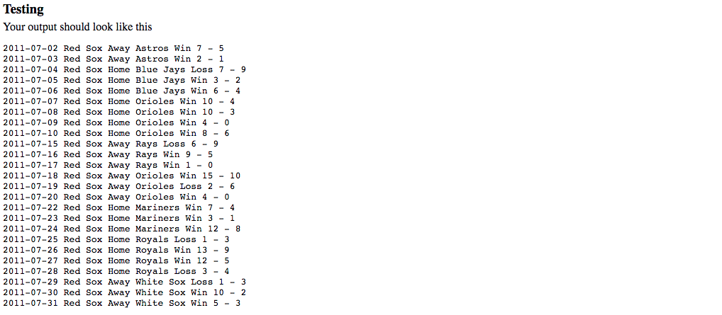 Testing Your output should look like this 2011-07-02 Red Sox Away Astros Win 7 - !5 2011-07-03 Red Sox Away Astros Win 2 - 1