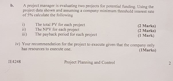 A project manager is evaluating two projects for potential funding. Using the project data shown and assuming a company minimum threshold interest rate b. of 5% calculate the following i) The total PV for each project ii) The NPV for each project ii) The payback period for each project (2 Marks) (2 Marks) (1 Mark) iv) Your recommendation for the project to execute given that the company only (IMarks) has resources to execute one IE4248 Project Planning and Control