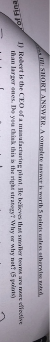 I:SHORT ANSWER.A complete answer is worth 5 points unless otherwise noted / Robert is the CEO of a manufacturingplant. He believesthat smaller teamsare more effective than larger ones. Do you think this is the right strategy? Why or why not? (5 points) 1 eul: