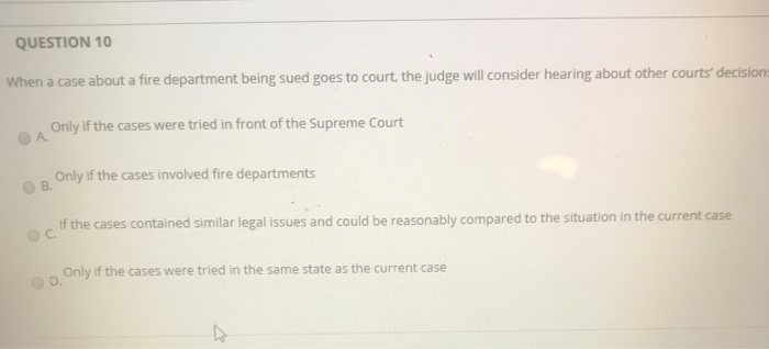 QUESTION 10 When a case about a fire department being sued goes to court, the judge will consider hearing about other courts decision Only if the cases were tried in front of the Supreme Court Only if the cases involved fire departments C. If the cases contained similar legal issues and could be reasonably compared to the situation in the current case ов. Only if the cases were tried in the same state as the current case D.