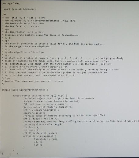 package labe; import java.util.Scanner <b> Title :</ b > Lab e :( br» <b> Filename :</ b Sieve0fEratosthenes . java <br> <b> Date Written :/ b <br eb> Due Date :i b <br> epy cb> Description f b< bry Displays prine numbers using The sieve of Eratosthenes. p> * <py . The user is permitted to enter a value for n , and then a11 prime numbers in the range 2 to n are displayed <pcb> Algorithm f b p We start with a table of numbers,3,4 5 cross off nunbers in the table 

<div class=