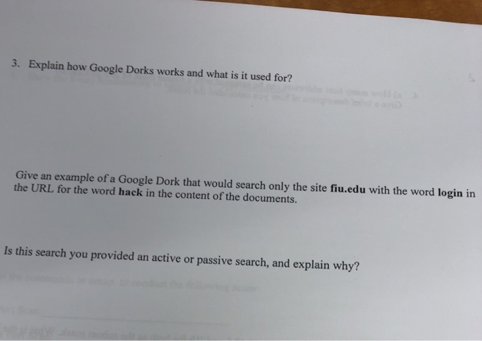 3. Explain how Google Dorks works and what is it used for? Give an example of a Google Dork that would search only the site fiu.edu with the word login in the URL for the word hack in the content of the documents. Is this search you provided an active or passive search, and explain why?