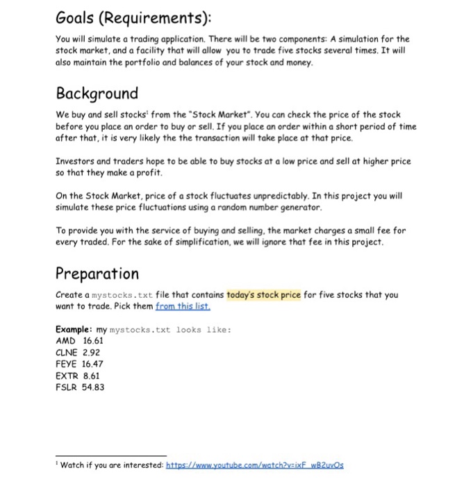 Goals (Requirements): You will simulate a trading application. There will be two components: A simulation for the stock market, and a facility that will allow you to trade five stocks several times. It will also maintain the portfolio and balances of your stock and money Background We buy and sell stocks from the Stock Market. You can check the price of the stock before you place an order to buy or sell. If you place an order within a short period of time after that, it is very likely the the 

<div class=