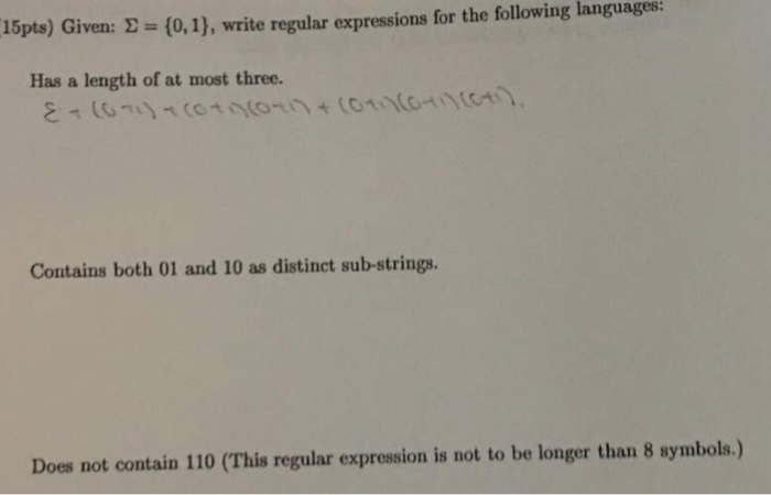 15pts) Given: ?--(0,1), write regular expressions for the following languages: Has a length of at most three. Contains both 01 and 10 as distinct sub-strings Does not contain 110 (This regular expression is not to be longer than 8 symbols.)