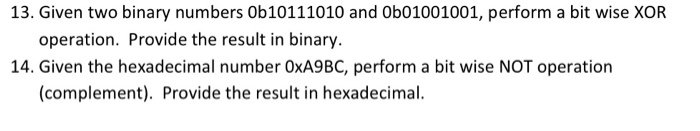 13. Given two binary numbers Ob10111010 and 0b01001001, perform a bit wise XOR operation. Provide the result in binary 14. Given the hexadecimal number 0xA9BC, perform a bit wise NOT operation (complement). Provide the result in hexadecimal.
