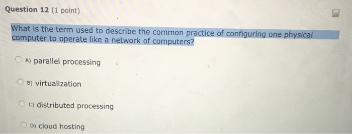 Question 12 (1 point) sed to describe the common practice of configuring one physical What is the term u computer to operate like a network of computers? O A) parallel processing OB) virtualization O c) distributed processing D) cloud hosting