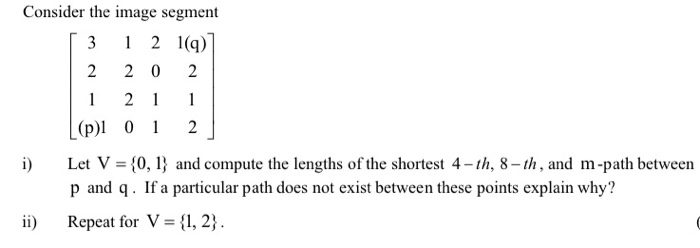 Consider the image segment 「3 121(q) 2 2 0 2 (p) 0 2 i Let V 0,I and compute the lengths of the shortest 4-th, 8-th, and m-path between p and q. If a particular path does not exist between these points explain why? Repeat for V = {1,2} . ii)