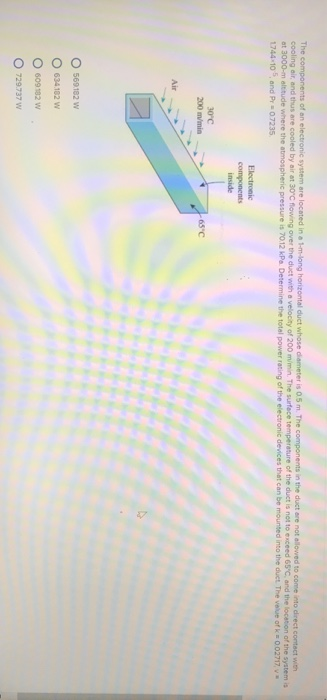 The cooling air, and thus are cooled by air at 30 C flowing of an e n the duct are not allowed to conse into direct contect g over the duct with a velocity of 200 m/min. The surface temperature of the duct is not to exceed 65C and the location of the system is duct with where the atmospheric pressure is 7012 kPa. Determine the total power r ating of the electronic devices that can be mounted into the diet The veue of k = 002717 v 744 10 5,and Pr 07235 Electronic components inside 30 c 200 m/min 65 C Air O 569182 w 0 634 182 w O 609 192 w O 729737 W
