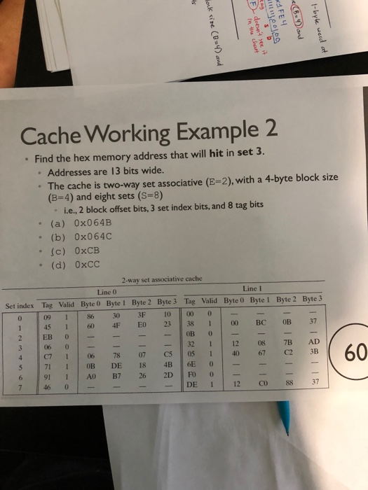 5 Cache Working Example 2 Find the hex memory address that will hit in set 3. Addresses are 13 bits wide. The cache is two-way set associative (E-2), with a 4-byte block size (B-4) and eight sets (S-8) ie.. 2 block offset bits, 3 set index bits, and 8 tag bits (a) 0x064B (b) 0x064C .(c) 0xCB . (d) 0xCC 2-way set associative eache Line 0 Line 1 Set index Tag Valid Byte 0 Byte 1 Byte 2 Byte 3 Tag Valid Byte 0 Byte 1 Byte 2 Byte3 0 09 186 30 3F 1000 2 EB 60 4F EO 23 3 00 BC OB7 32 1 12 08 7B AD 45 1 06 0 60 711 B DE 18 4B E-- 6 91 1 7 26 2D FO - IDE i | 12 do 88 37 7 46 0