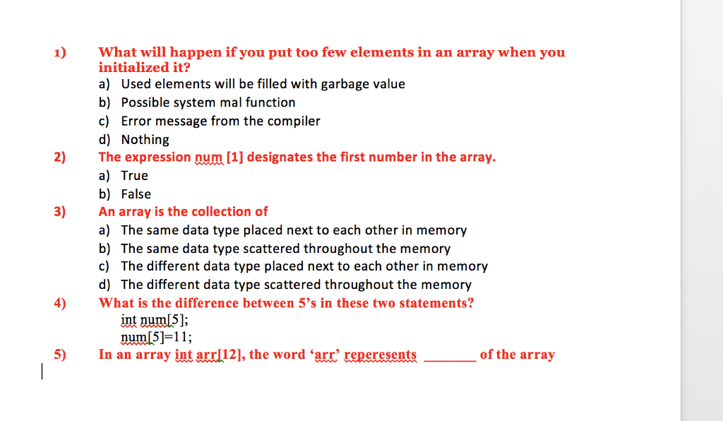 1) What will happen if you put too few elements in an array when you initialized it? a) Used elements will be filled with garbage value b) Possible system mal function c) Error message from the compiler d) Nothing 2) Te expression num [1] designates the first number in the array a) True b) False An array is the collection of a) The same data type placed next to each other in memory b) The same data type scattered throughout the memory c) The different data type placed next to each other in memory d) The different data type scattered throughout the memory 3) 4)What is the difference between 5s in these two statements? int num[5]; numf5]-11,; 5) In an array int arrl12, the word arr reperesents of the array