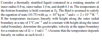 inner radius 0.8 m, outer radius 1.0 m, and depth 0.1 m. The temperature at the bottom boundary is held constant at To. The fluid is assumed to satisfy the equation of state (10.75) with po 10 kgm-3 and s20K If the temperature increases linearly with height along the outer radial boundary at a rate of 1°C c and is constant with height along the inner radial boundary, determine the geostrophic velocity at the upper boundary for a rotation rte of Ω-1 rad s-1. (Assume that the temperature depends linearly on radius at each level.)