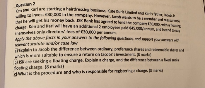 Question 2 d Karl are starting a hairdressing business, Kute Kurls Limited and Karts father, Jacob,is Ken willing that he will get his money back charge. Ken themselves only directors fees of 30,000 per annum. an to invest 30,000 in the company. However, Jacob wants to be a member and reassurance . JSK Bank has agreed to lend the company 30,000, with a floating and Karl will have an additional 2 employees paid 45,000/annum, and intend to pay Apply the above facts in your answers to the following questions, and support your 

<div class=