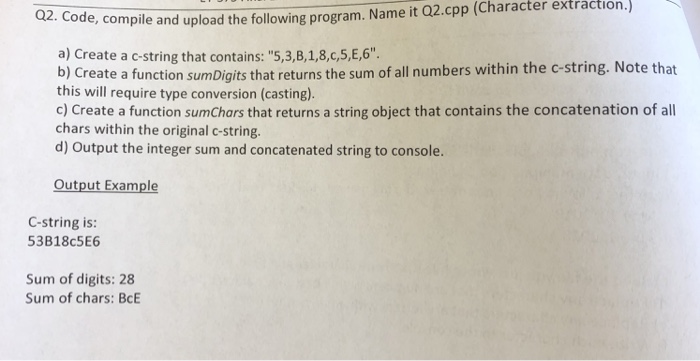 extraction. 02. e, complile and upload the following program. Name it Q2.cpp (Character a) Create a c-string that contains: 5,3,B,1,8,c,5,E,6 b) Create a function sumDigits that returns the sum of all numbers within the c-string. Note that this will require type conversion (casting). c) Create a function sumChars that returns a string object that contains the concatenation of all chars within the original c-string. d) Output the integer sum and concatenated string to console. Output Example C-string is: 53B18c5E6 Sum of digits: 28 Sum of chars: BcE