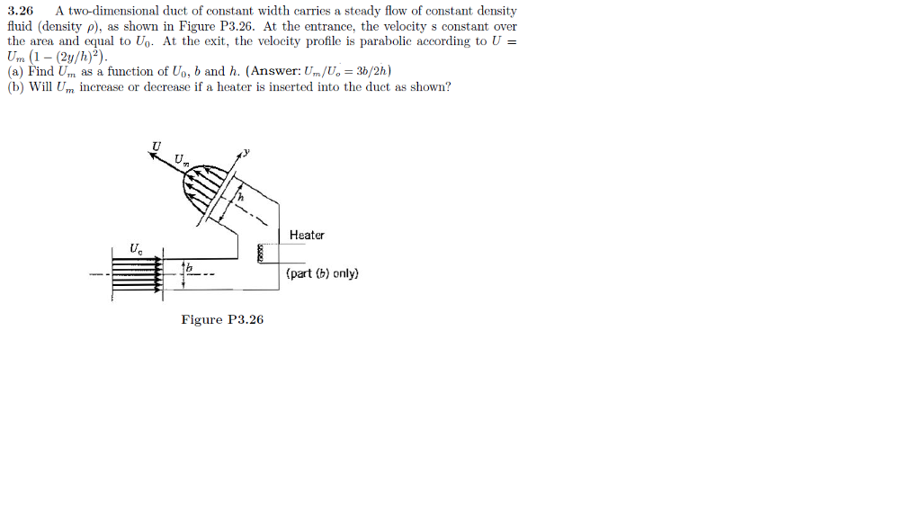 3.26 A two-dimensional duct of constant width carries a steady flow of constant density fluid (density ρ), as shown in Figure P3.26. At the entrance, the velocity s constant over the area and equal to U0. At the exit, the velocity profile is parabolic according to U = Um (1-(2y/h)2) (a) Find Urn as a function of Uo, b and h. (Answer: U./U, = 30/2h) (b) Will Um increase or decrease if a heater is inserted into the duct as shown? Heater (part (b) only) Figure P3.26