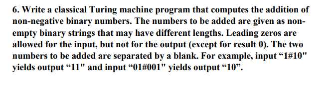 6. Write a classical Turing machine program that computes the addition of non-negative binary numbers. The numbers to be added are given as non- empty binary strings that may have different lengths. Leading zeros are allowed for the input, but not for the output (except for result 0). The two numbers to be added are separated by a blank. For example, input 1410 yields output “ii and input 01#001, yields output “10.