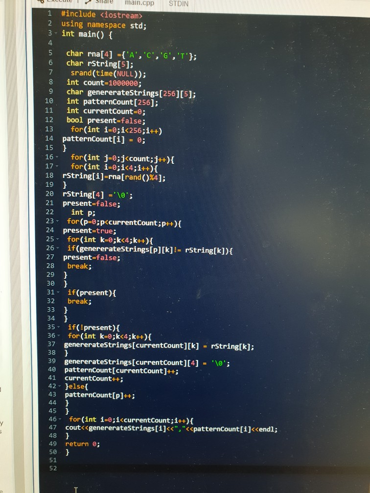 Sliaremain.cpp STDIN 1 #include<iostream> 2 using namespace std; 3 int main) 4 5 char rna[4]-(A,C,G, T); 6 char rstring[5]: 7 srand(time (NULL)); 8 int count-1800000; 9 char genererateStrings[256][5]; 1e int patternCount [256]; 11 int currentCount-0; 12 bool present-false; 13 for(int i-e;i<256;i++) 14 patternCount[i] - e; 15 16- for(int j-0;jccount;j++){ 17- for (int i-o;i<4;i++)t 18 rString[i]-rna[rand()%4]: 19 20 rString[4] ; 21 present-false; 22 int p; 23 for(p-e;pccurrentCount;p+) 24 present-true; 25 for(int k-e;k<4;k++)( 26- if(genereratestrings[p] [k] !Erstring[k]){ 27 present-false; 28 break; 29 30 31 if (present)A 32 break; 34 35 if(!present) 36 for(int k-e;k<4;k++) 37 genereratestrings[currentcount][k] rString[k]; 38 39 genererateStrings[currentCount][4] 40 patternCount[currentCount]++; 41 currentCount+ 42 elset 43 patternCount[pl+; 45 46 for(int i-e;iccurrentcount; i++)f 47 coutくくgenereratestrings[1]<<,<<patterncount[i]〈endl; 48 49 return ; 50 51 52