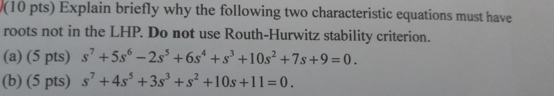 Explain (10 pts) roots not in the LHP. Do not use Routh-Hurwitz stability criterion. (a) (5 pts) +5s-2s+6s +s3 +10s2+7s+9-0. (b) (5 pts) s +4s +3s3 +s2+10s +11-0. briefly why the following two characteristic equations must have