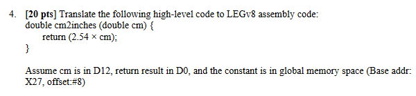 4. [20 pts] Translate the following high-level code to LEGv8 assembly code: double cm2inches (double cm) { return (2.54 x cm)