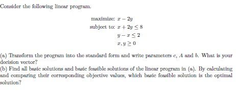 Consider the following linear program. maximize: r-2y subject to: 2y S r. y2o (a) Transform the program into the standard form and write parameters c, A and b. What is your decision vector? b) Find all basic solutions and basic feasible solutions of the linear progrsm in (a. By calculating and comparing their corresponding objective values, which basic feasible solution is the optimal solution?